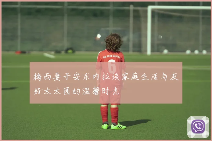 梅西妻子安东内拉谈家庭生活与友好太太团的温馨时光