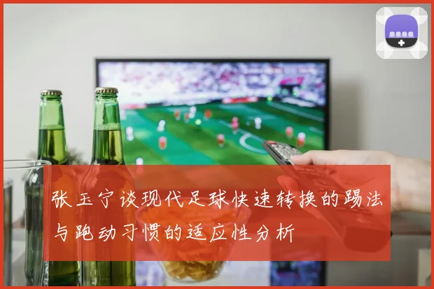 张玉宁谈现代足球快速转换的踢法与跑动习惯的适应性分析