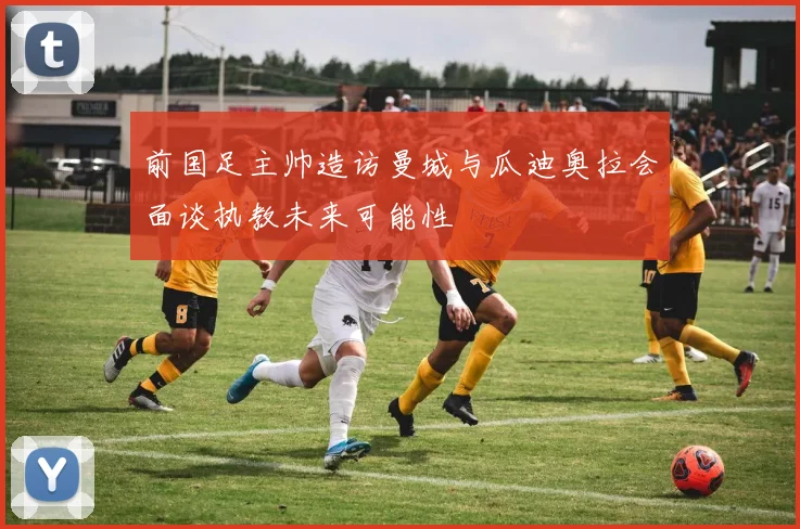 前国足主帅造访曼城与瓜迪奥拉会面谈执教未来可能性