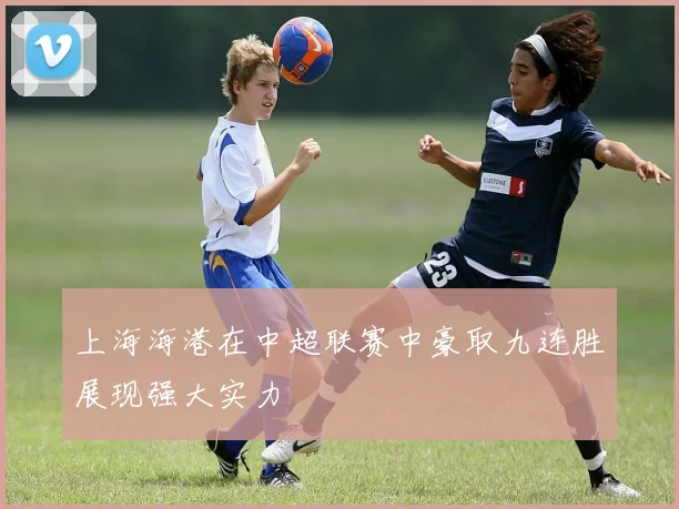 上海海港在中超联赛中豪取九连胜展现强大实力