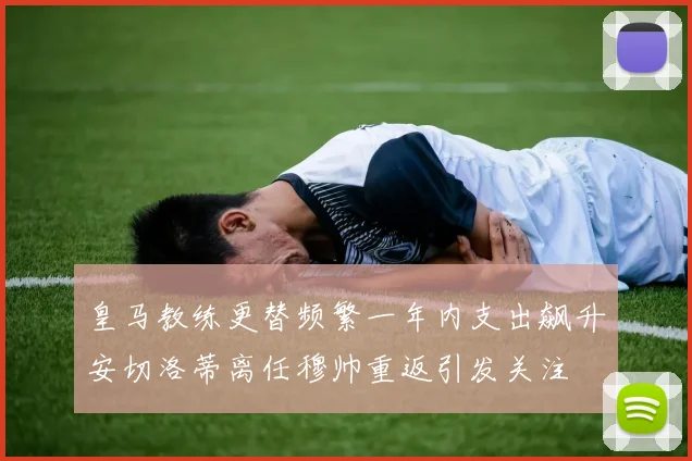 皇马教练更替频繁一年内支出飙升安切洛蒂离任穆帅重返引发关注