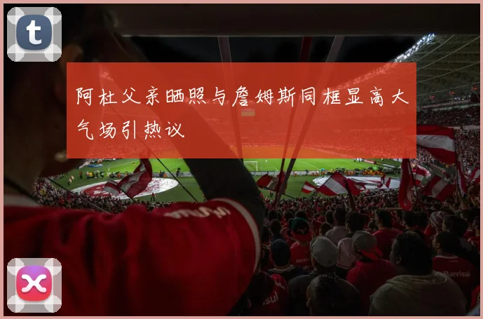 阿杜父亲晒照与詹姆斯同框显高大气场引热议