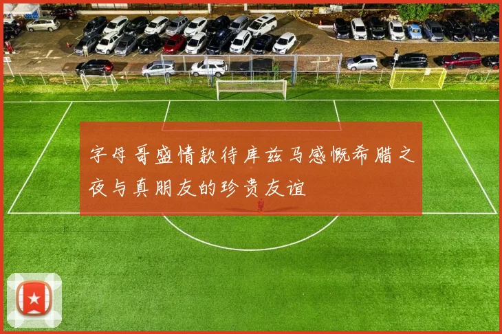 字母哥盛情款待库兹马感慨希腊之夜与真朋友的珍贵友谊