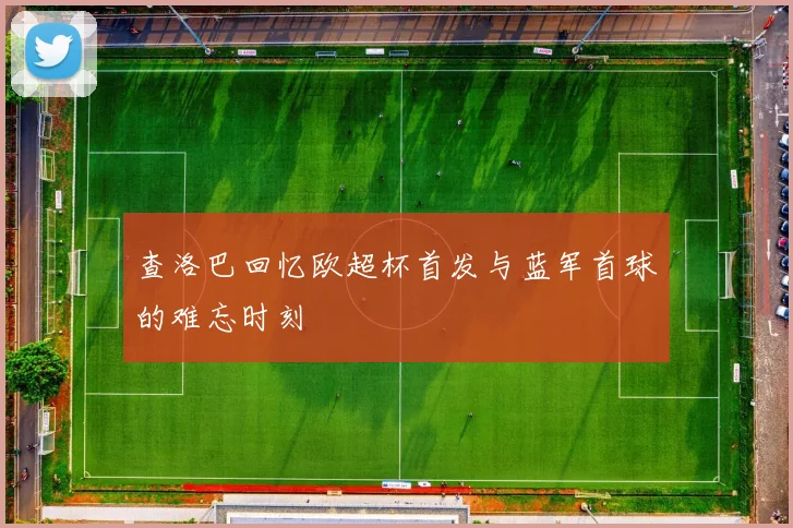 查洛巴回忆欧超杯首发与蓝军首球的难忘时刻