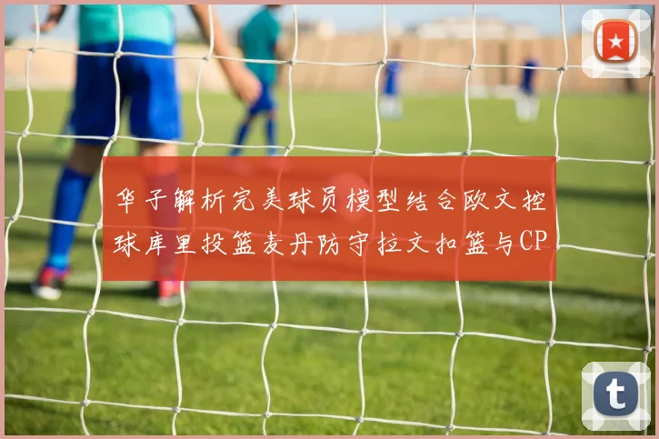 华子解析完美球员模型结合欧文控球库里投篮麦丹防守拉文扣篮与CP球商