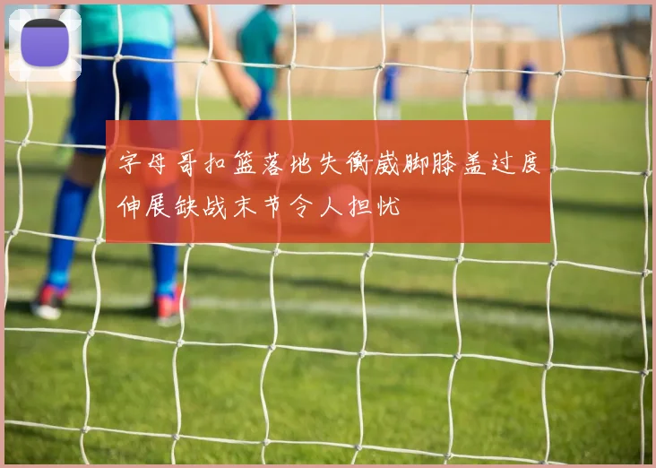 字母哥扣篮落地失衡崴脚膝盖过度伸展缺战末节令人担忧