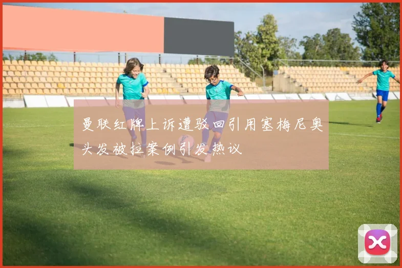 曼联红牌上诉遭驳回引用塞梅尼奥头发被拉案例引发热议