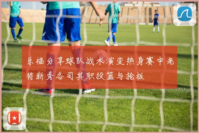 乐福分享球队战术演变热身赛中老将新秀各司其职投篮与抢板