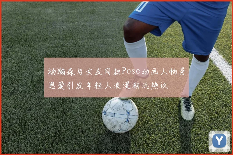 杨瀚森与女友同款Pose动画人物秀恩爱引发年轻人浪漫潮流热议