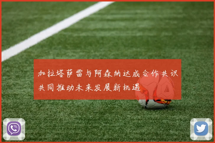 加拉塔萨雷与阿森纳达成合作共识共同推动未来发展新机遇