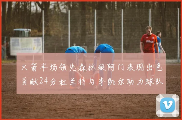 火箭半场领先森林狼阿门表现出色贡献24分杜兰特与李凯尔助力球队奋战